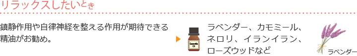 リラックスしたいとき 鎮静作用や自律神経を整える作用が期待できる精油がお勧め。ラベンダー、カモミール、ネロリ、イランイラン、ローズウッドなど