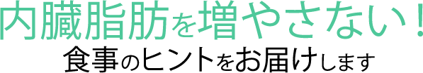 内臓脂肪を増やさない! 食事のヒントをお届けします