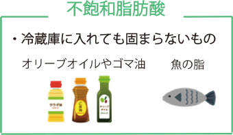 不飽和脂肪酸 ・冷蔵庫に入れても固まらないもの オリーブオイルやゴマ油 魚の油