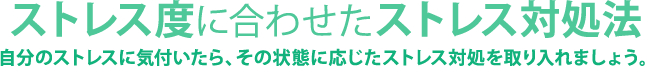 ストレス度に合わせたストレス対処法 自分のストレスに気付いたら、その状態に応じたストレス対処を取り入れましょう。 