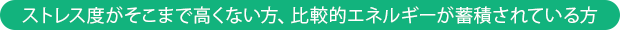 ストレス度がそこまで高くない方、比較的エネルギーが蓄積されている方