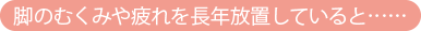 脚のむくみや疲れを長年放置していると……