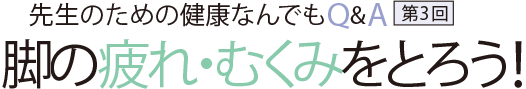 先生のための健康なんでもQ&A第3回 脚の疲れ・むくみをとろう!