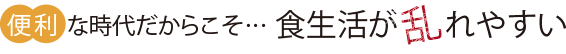 便利な時代だからこそ・・・食生活が乱れやすい